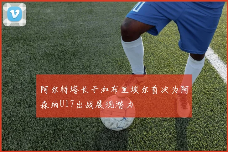 阿尔特塔长子加布里埃尔首次为阿森纳U17出战展现潜力