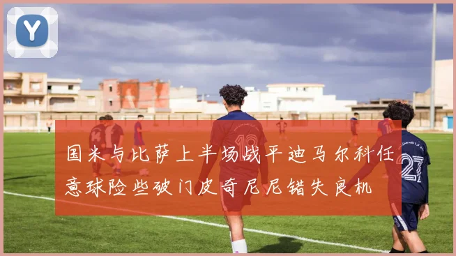 国米与比萨上半场战平迪马尔科任意球险些破门皮奇尼尼错失良机