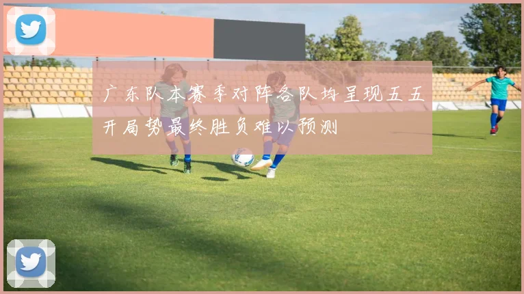 广东队本赛季对阵各队均呈现五五开局势最终胜负难以预测