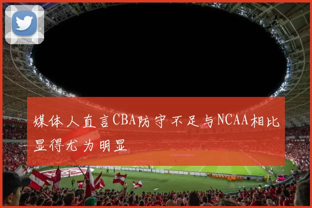 媒体人直言CBA防守不足与NCAA相比显得尤为明显