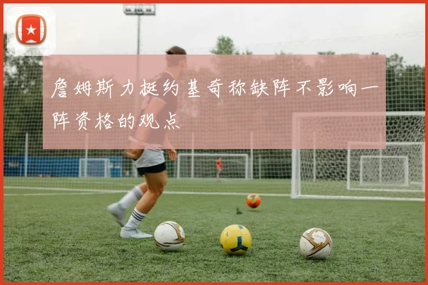 詹姆斯力挺约基奇称缺阵不影响一阵资格的观点