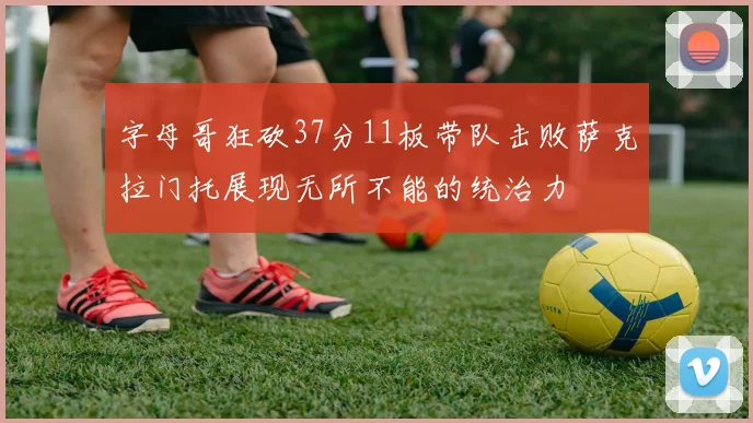 字母哥狂砍37分11板带队击败萨克拉门托展现无所不能的统治力