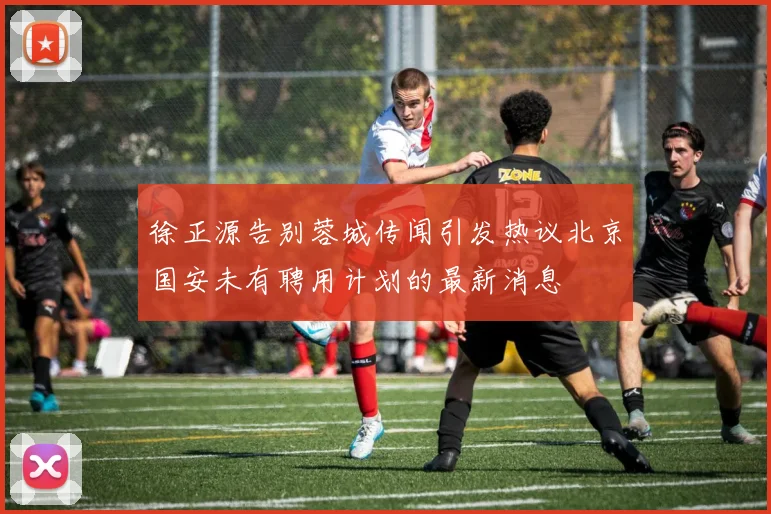 徐正源告别蓉城传闻引发热议北京国安未有聘用计划的最新消息