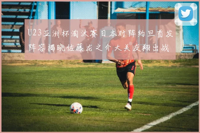 U23亚洲杯淘汰赛日本对阵约旦首发阵容揭晓佐藤龙之介大关友翔出战