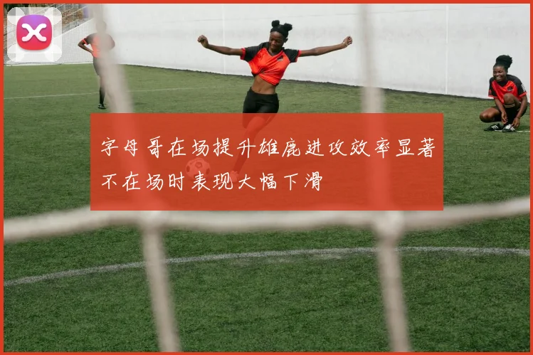 字母哥在场提升雄鹿进攻效率显著不在场时表现大幅下滑