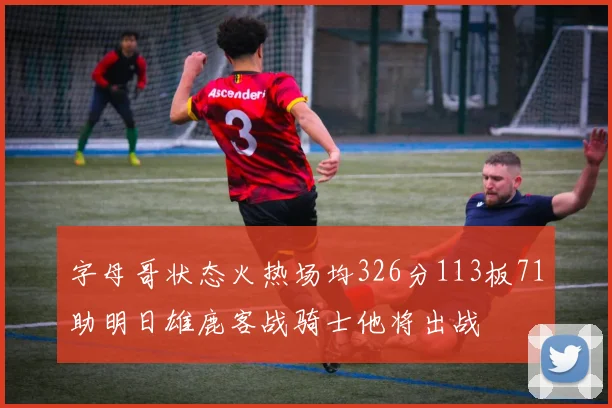 字母哥状态火热场均326分113板71助明日雄鹿客战骑士他将出战