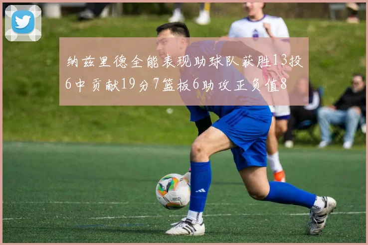 纳兹里德全能表现助球队获胜13投6中贡献19分7篮板6助攻正负值8