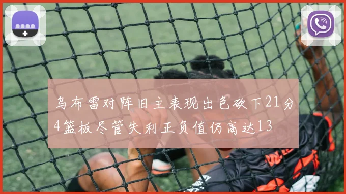 乌布雷对阵旧主表现出色砍下21分4篮板尽管失利正负值仍高达13