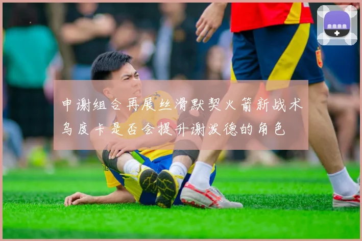 申谢组合再展丝滑默契火箭新战术乌度卡是否会提升谢泼德的角色