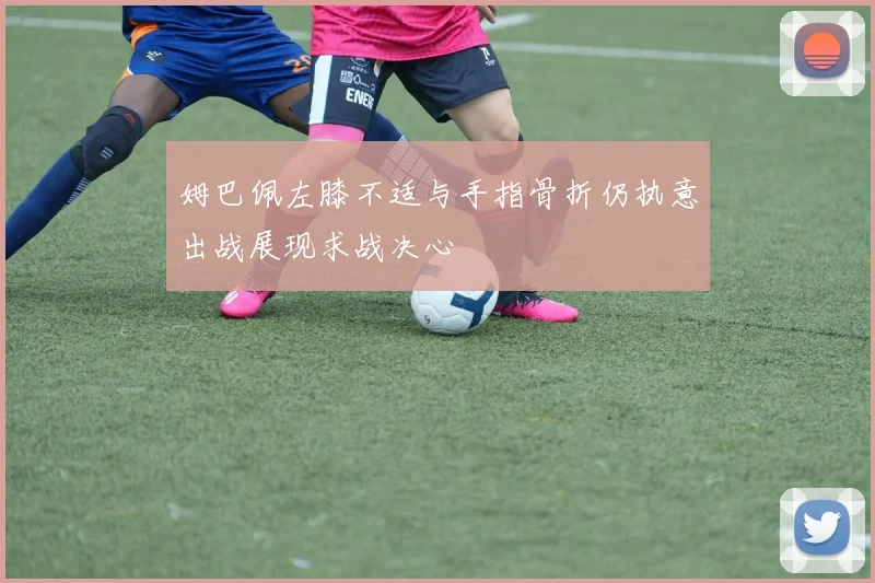 姆巴佩左膝不适与手指骨折仍执意出战展现求战决心