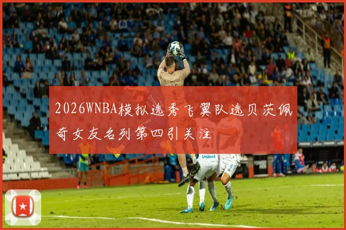 2026WNBA模拟选秀飞翼队选贝茨佩奇女友名列第四引关注