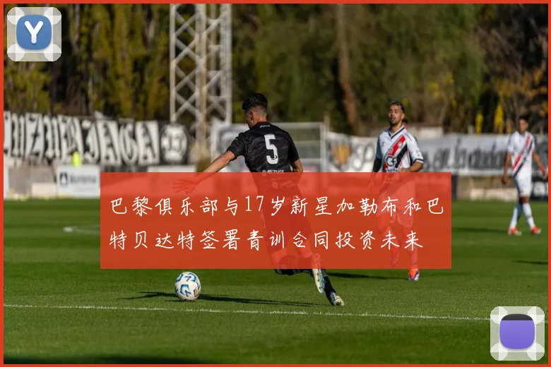 巴黎俱乐部与17岁新星加勒布和巴特贝达特签署青训合同投资未来