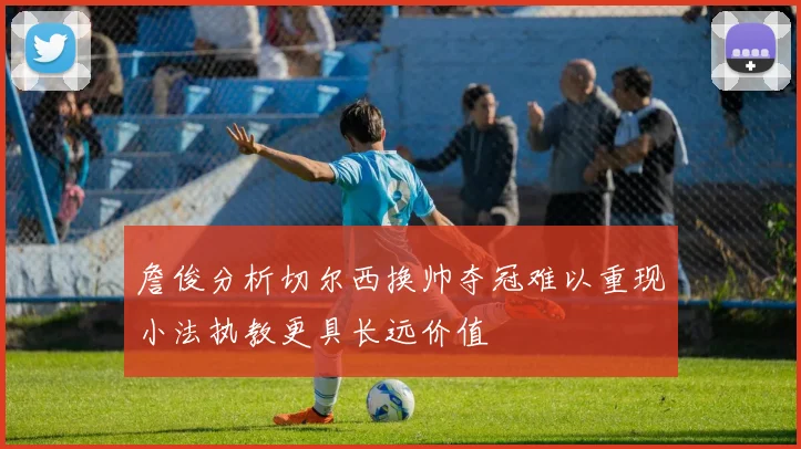 詹俊分析切尔西换帅夺冠难以重现小法执教更具长远价值