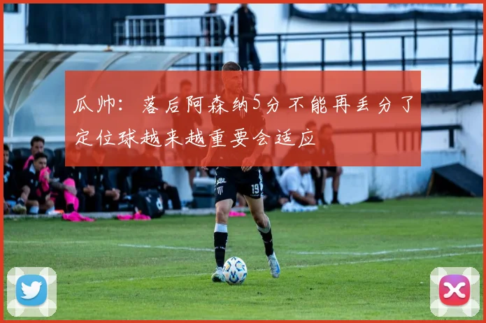 瓜帅：落后阿森纳5分不能再丢分了定位球越来越重要会适应