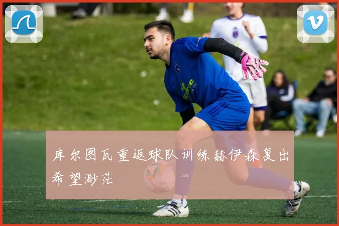 库尔图瓦重返球队训练赫伊森复出希望渺茫