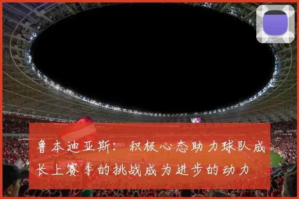 鲁本迪亚斯：积极心态助力球队成长上赛季的挑战成为进步的动力