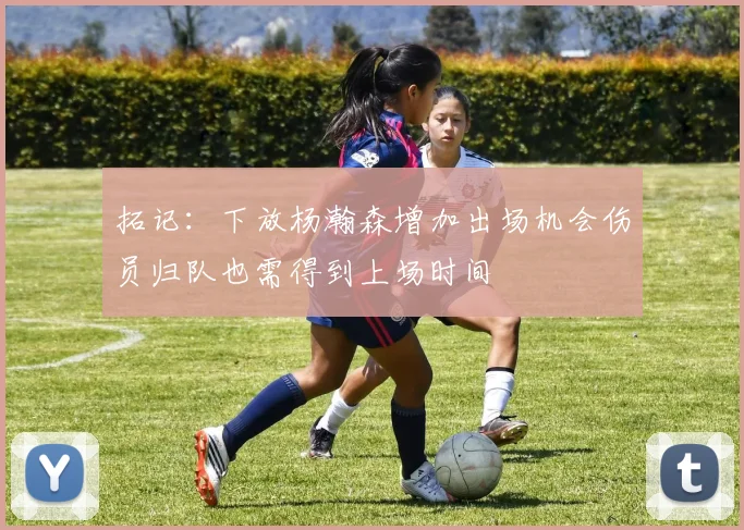 拓记：下放杨瀚森增加出场机会伤员归队也需得到上场时间