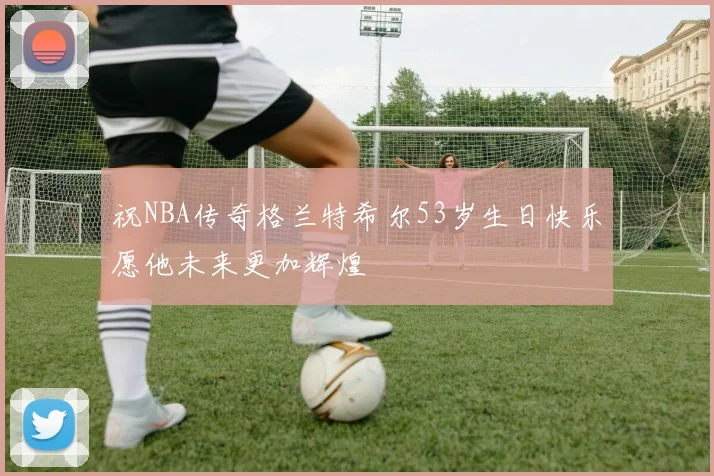 祝NBA传奇格兰特希尔53岁生日快乐愿他未来更加辉煌