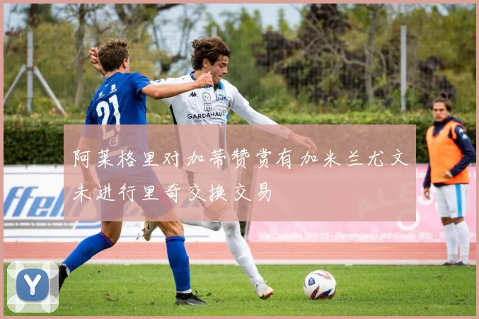 阿莱格里对加蒂赞赏有加米兰尤文未进行里奇交换交易