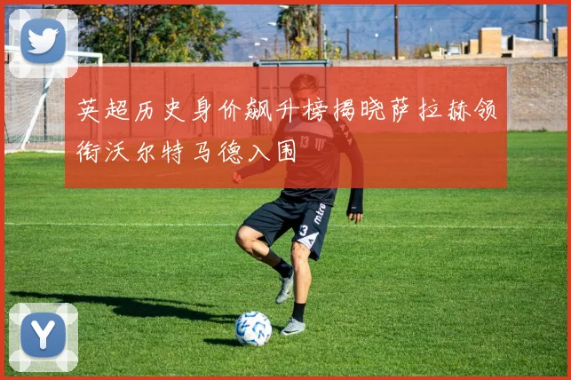 英超历史身价飙升榜揭晓萨拉赫领衔沃尔特马德入围