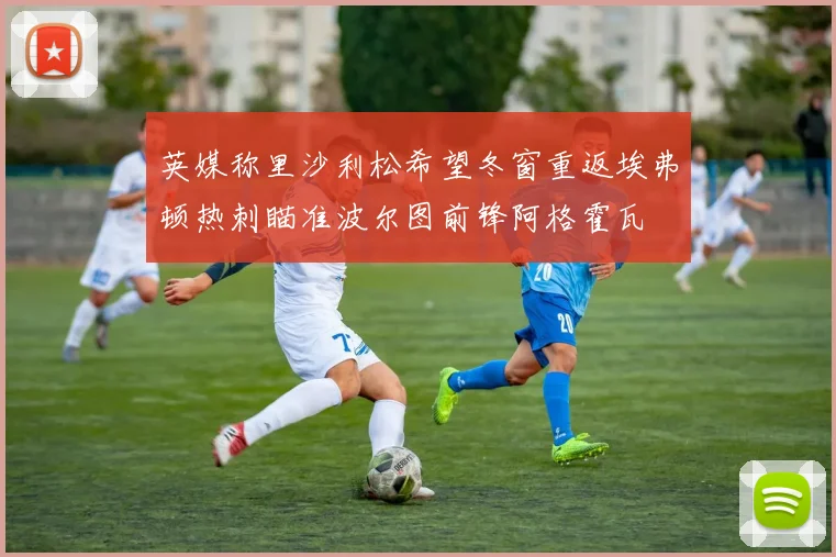 英媒称里沙利松希望冬窗重返埃弗顿热刺瞄准波尔图前锋阿格霍瓦