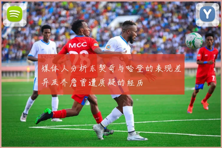 媒体人分析东契奇与哈登的表现差异及乔詹曾遭质疑的经历