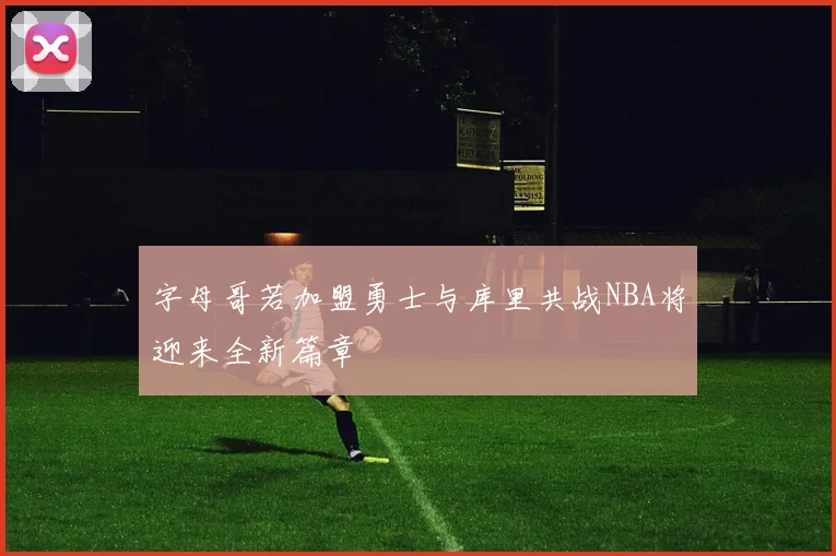 字母哥若加盟勇士与库里共战NBA将迎来全新篇章