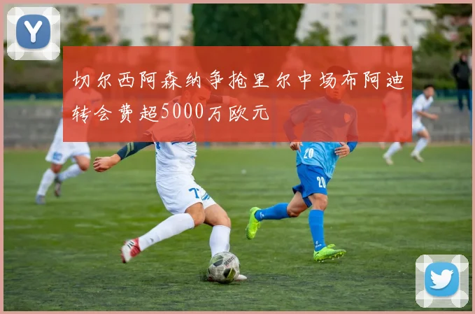 切尔西阿森纳争抢里尔中场布阿迪转会费超5000万欧元