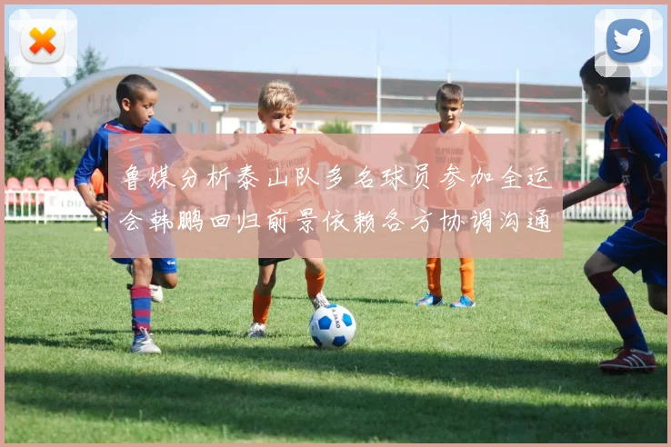 鲁媒分析泰山队多名球员参加全运会韩鹏回归前景依赖各方协调沟通