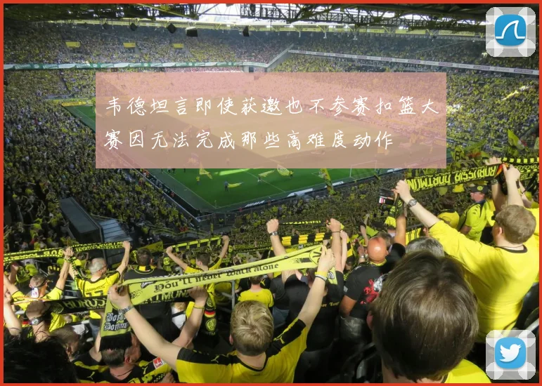 韦德坦言即使获邀也不参赛扣篮大赛因无法完成那些高难度动作
