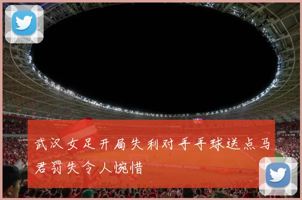 武汉女足开局失利对手手球送点马君罚失令人惋惜
