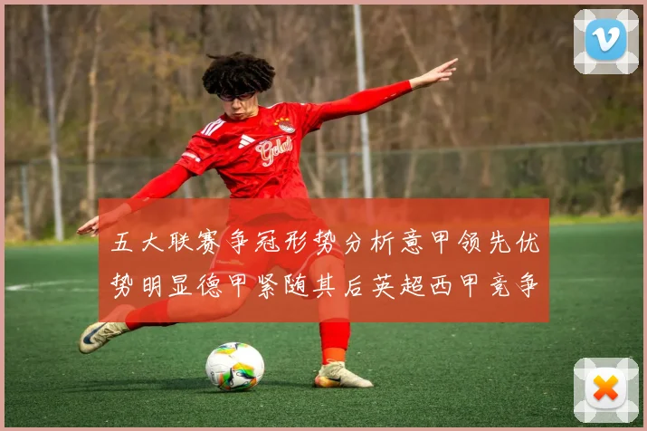 五大联赛争冠形势分析意甲领先优势明显德甲紧随其后英超西甲竞争激烈