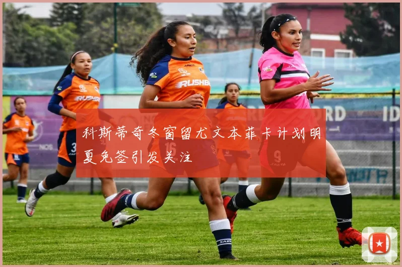 科斯蒂奇冬窗留尤文本菲卡计划明夏免签引发关注