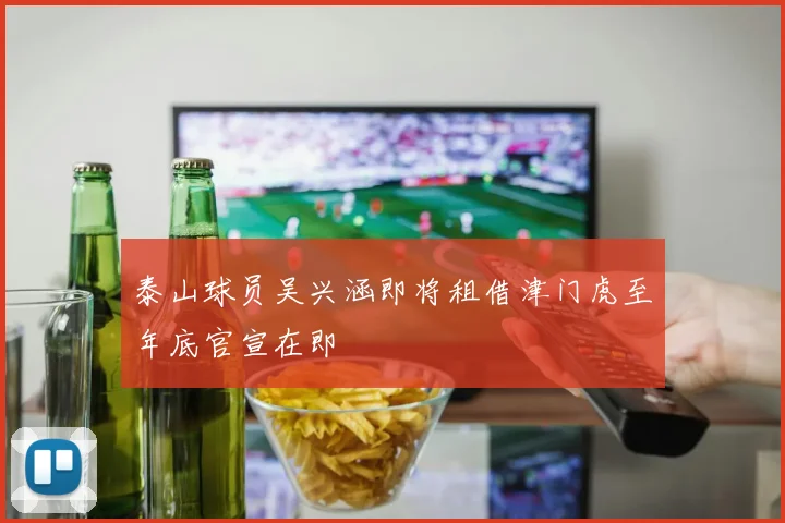 泰山球员吴兴涵即将租借津门虎至年底官宣在即