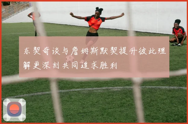 东契奇谈与詹姆斯默契提升彼此理解更深刻共同追求胜利