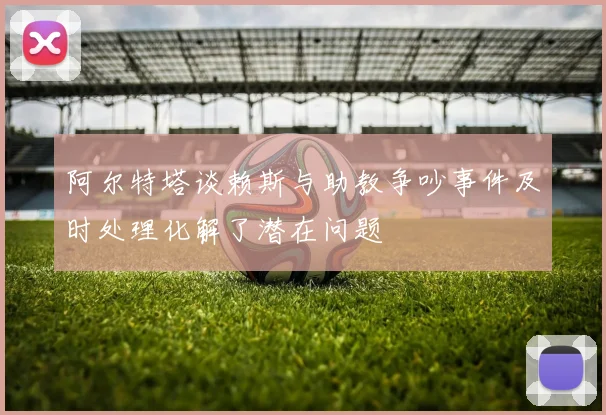 阿尔特塔谈赖斯与助教争吵事件及时处理化解了潜在问题