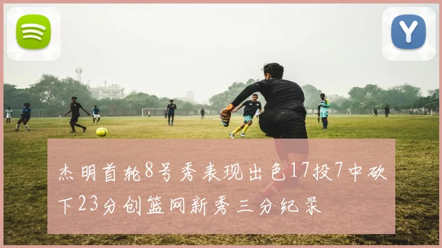 杰明首轮8号秀表现出色17投7中砍下23分创篮网新秀三分纪录