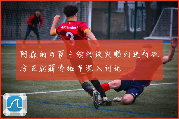 阿森纳与萨卡续约谈判顺利进行双方正就薪资细节深入讨论